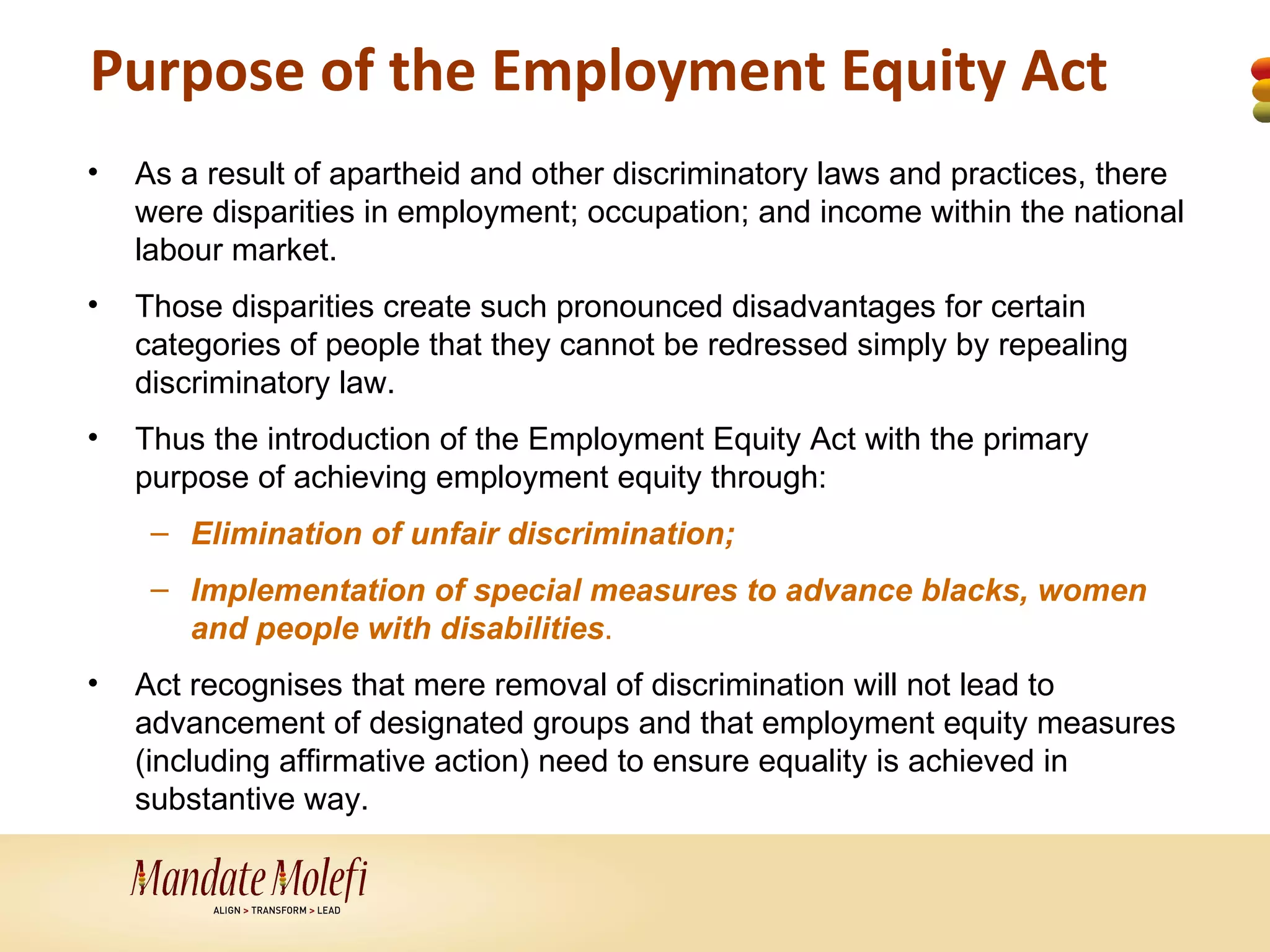 Purpose of the Employment Equity Act
•   As a result of apartheid and other discriminatory laws and practices, there
    were disparities in employment; occupation; and income within the national
    labour market.
•   Those disparities create such pronounced disadvantages for certain
    categories of people that they cannot be redressed simply by repealing
    discriminatory law.
•   Thus the introduction of the Employment Equity Act with the primary
    purpose of achieving employment equity through:
     – Elimination of unfair discrimination;
     – Implementation of special measures to advance blacks, women
       and people with disabilities.
•   Act recognises that mere removal of discrimination will not lead to
    advancement of designated groups and that employment equity measures
    (including affirmative action) need to ensure equality is achieved in
    substantive way.
 