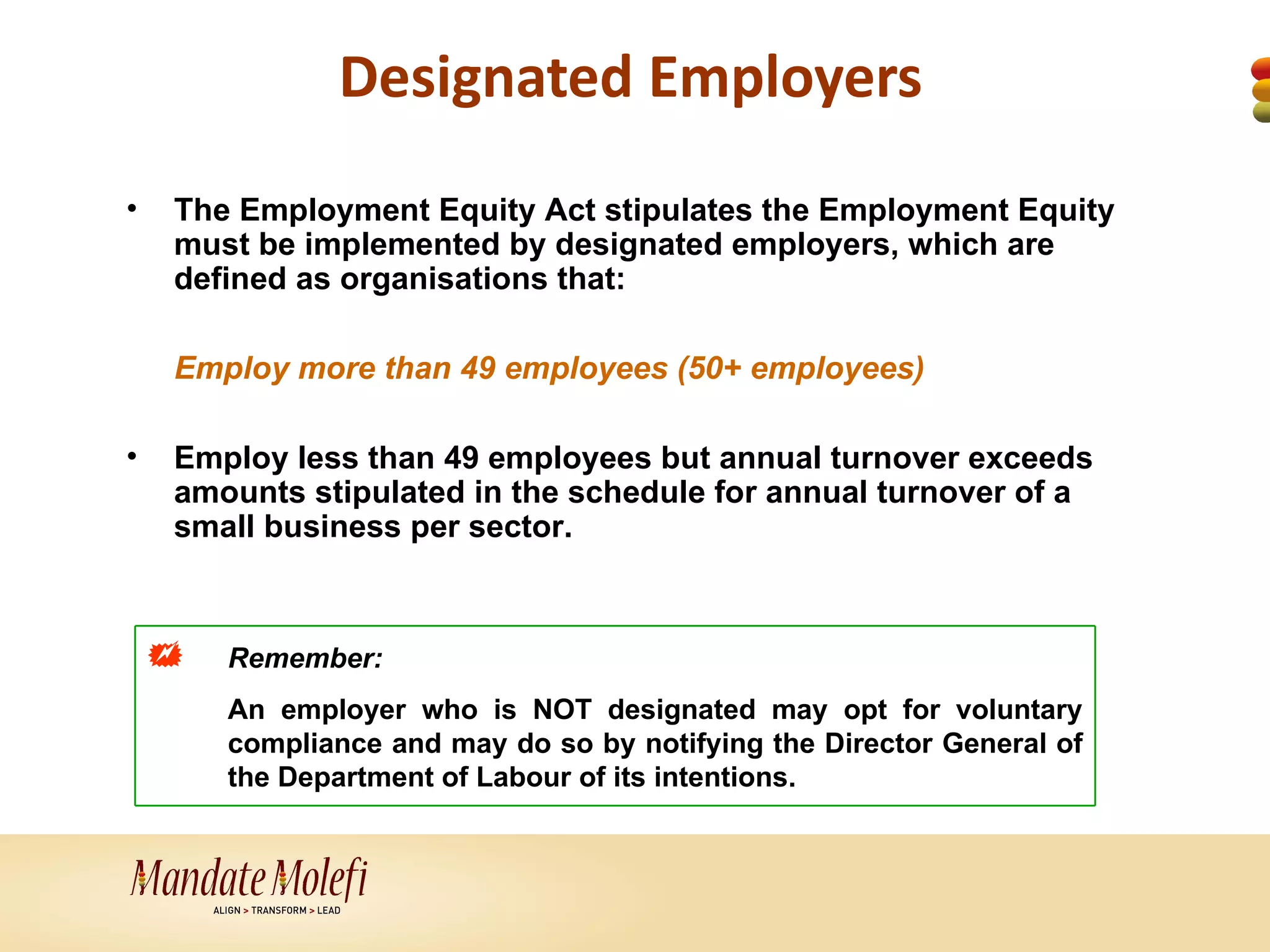 Designated Employers
•   The Employment Equity Act stipulates the Employment Equity
    must be implemented by designated employers, which are
    defined as organisations that:

    Employ more than 49 employees (50+ employees)

•   Employ less than 49 employees but annual turnover exceeds
    amounts stipulated in the schedule for annual turnover of a
    small business per sector.



       Remember:
        An employer who is NOT designated may opt for voluntary
        compliance and may do so by notifying the Director General of
        the Department of Labour of its intentions.
 
