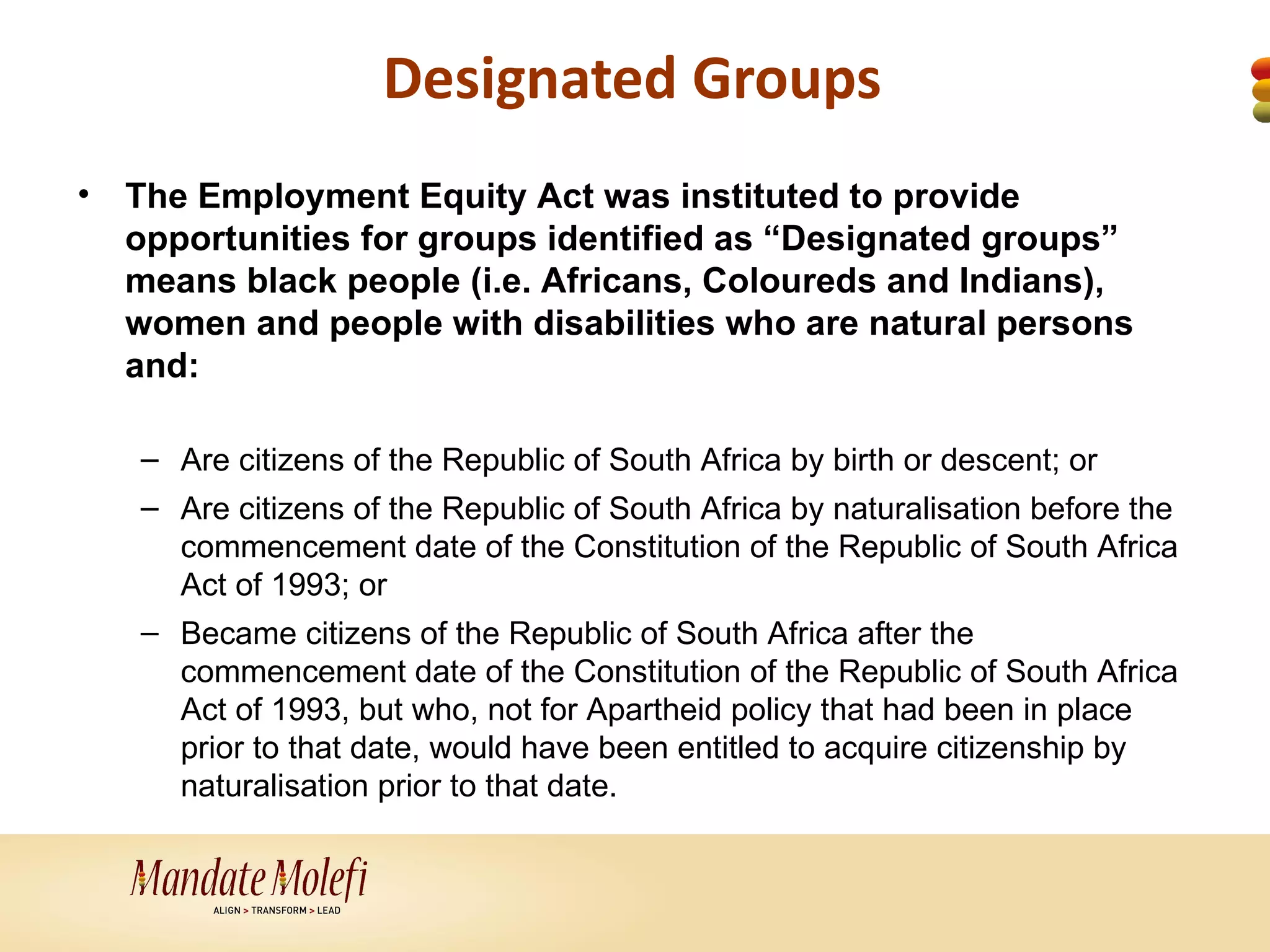 Designated Groups
•   The Employment Equity Act was instituted to provide
    opportunities for groups identified as “Designated groups”
    means black people (i.e. Africans, Coloureds and Indians),
    women and people with disabilities who are natural persons
    and:

    – Are citizens of the Republic of South Africa by birth or descent; or
    – Are citizens of the Republic of South Africa by naturalisation before the
      commencement date of the Constitution of the Republic of South Africa
      Act of 1993; or
    – Became citizens of the Republic of South Africa after the
      commencement date of the Constitution of the Republic of South Africa
      Act of 1993, but who, not for Apartheid policy that had been in place
      prior to that date, would have been entitled to acquire citizenship by
      naturalisation prior to that date.
 