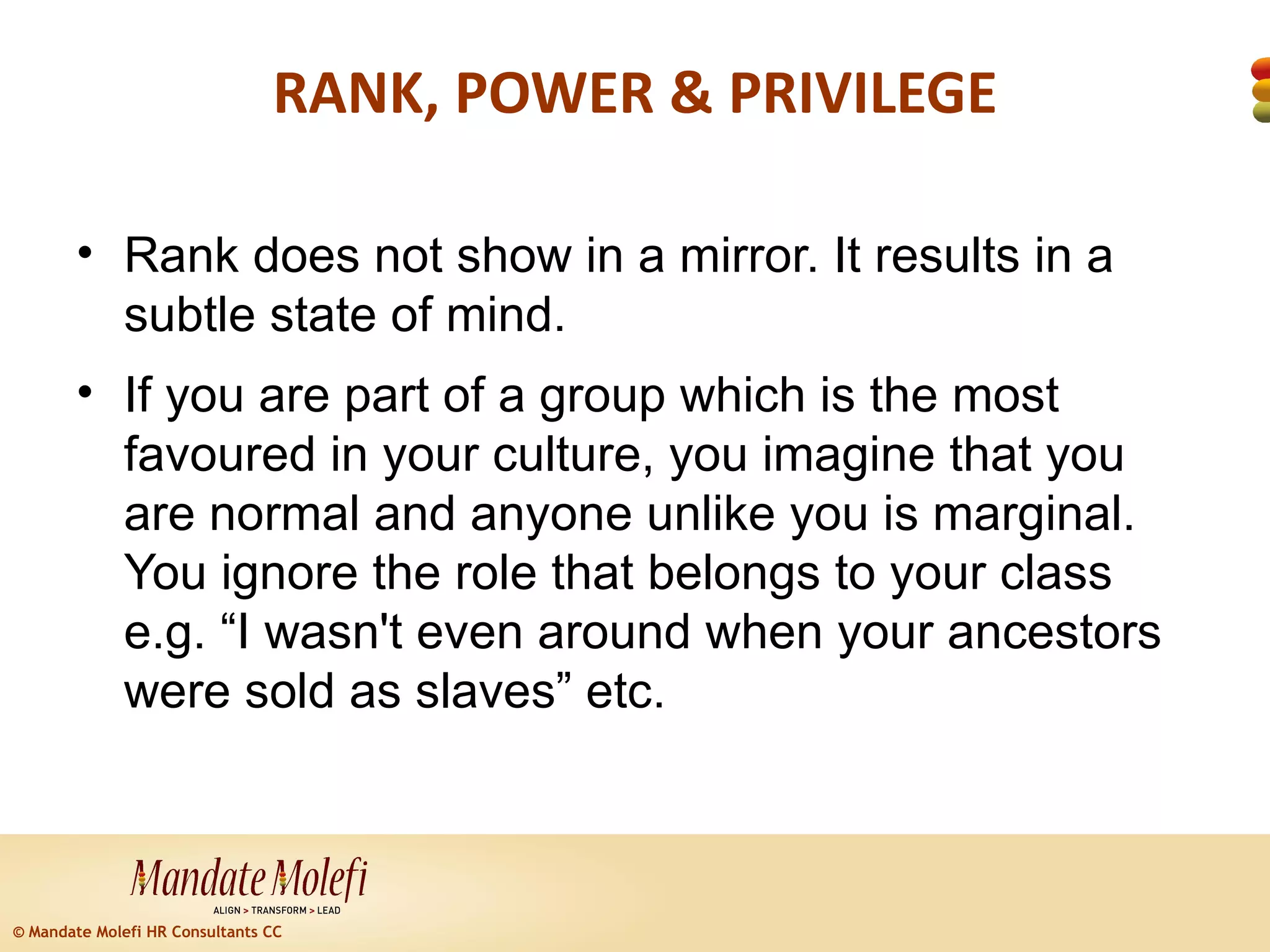 RANK, POWER & PRIVILEGE

        • Rank does not show in a mirror. It results in a
          subtle state of mind.
        • If you are part of a group which is the most
          favoured in your culture, you imagine that you
          are normal and anyone unlike you is marginal.
          You ignore the role that belongs to your class
          e.g. “I wasn't even around when your ancestors
          were sold as slaves” etc.



© Mandate Molefi HR Consultants CC
 