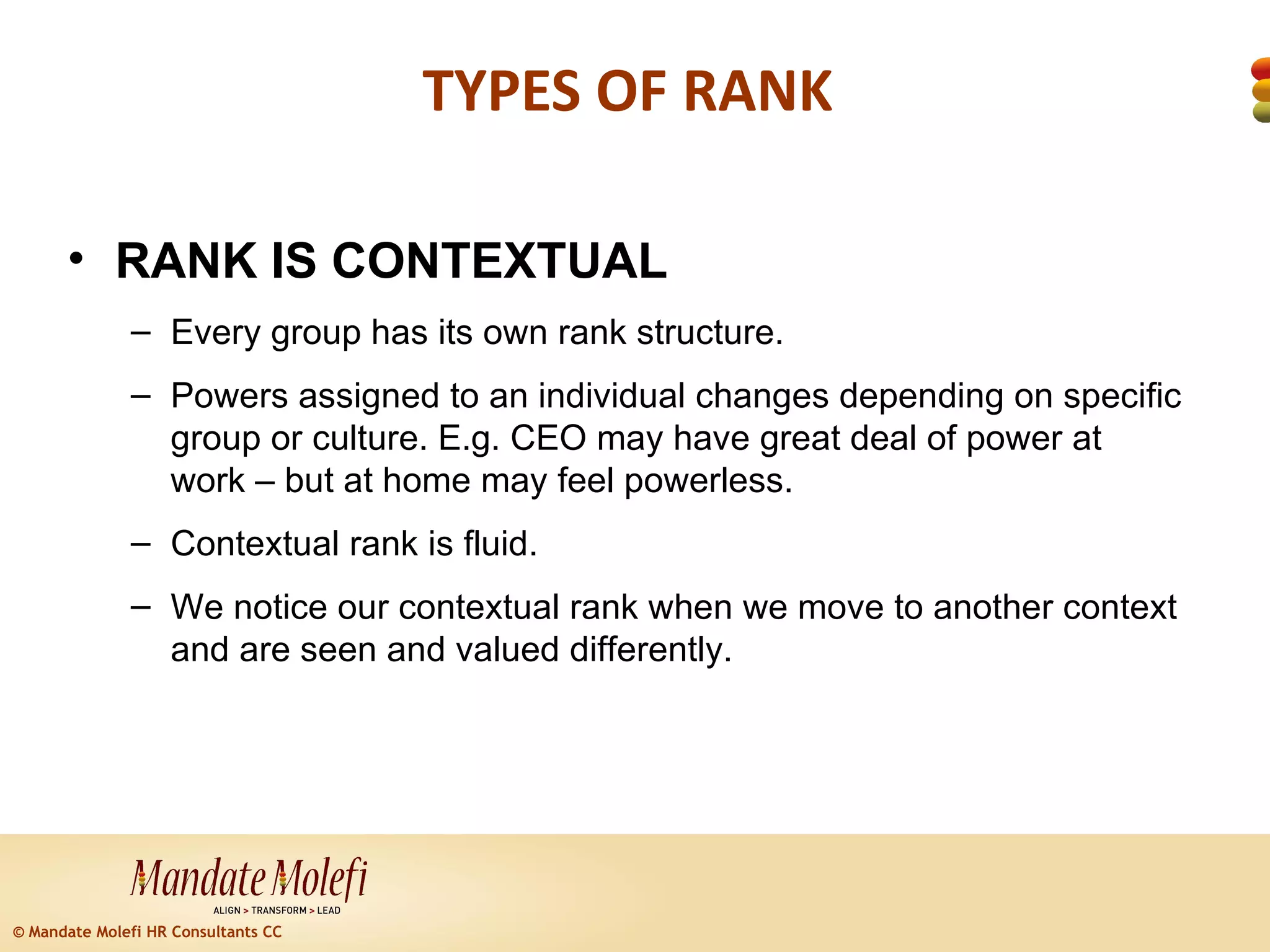 TYPES OF RANK

      • RANK IS CONTEXTUAL
              – Every group has its own rank structure.
              – Powers assigned to an individual changes depending on specific
                group or culture. E.g. CEO may have great deal of power at
                work – but at home may feel powerless.
              – Contextual rank is fluid.
              – We notice our contextual rank when we move to another context
                and are seen and valued differently.




© Mandate Molefi HR Consultants CC
 