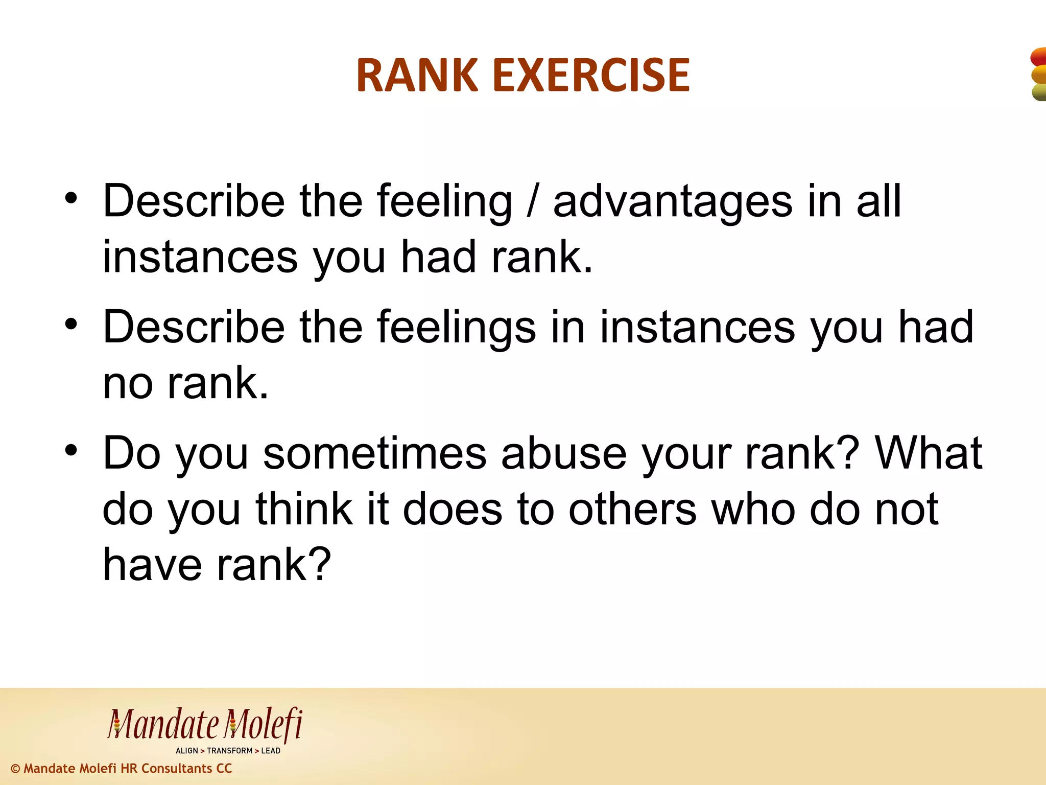 RANK EXERCISE

        • Describe the feeling / advantages in all
          instances you had rank.
        • Describe the feelings in instances you had
          no rank.
        • Do you sometimes abuse your rank? What
          do you think it does to others who do not
          have rank?



© Mandate Molefi HR Consultants CC
 