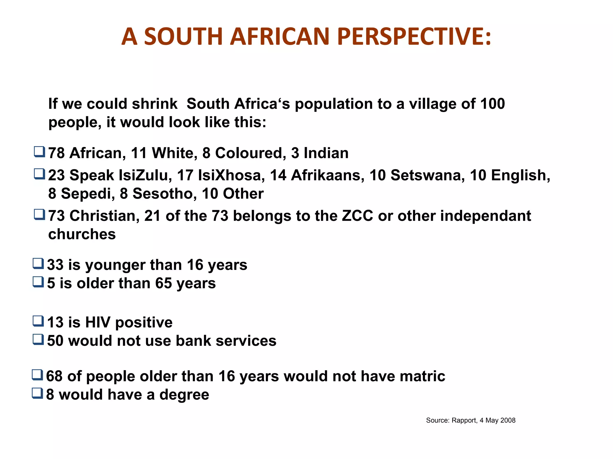 A SOUTH AFRICAN PERSPECTIVE:

  If we could shrink South Africa‘s population to a village of 100
  people, it would look like this:
 78 African, 11 White, 8 Coloured, 3 Indian
 23 Speak IsiZulu, 17 IsiXhosa, 14 Afrikaans, 10 Setswana, 10 English,
  8 Sepedi, 8 Sesotho, 10 Other
 73 Christian, 21 of the 73 belongs to the ZCC or other independant
  churches
 33 is younger than 16 years
 5 is older than 65 years

 13 is HIV positive
 50 would not use bank services

 68 of people older than 16 years would not have matric
 8 would have a degree
                                                      Source: Rapport, 4 May 2008
 