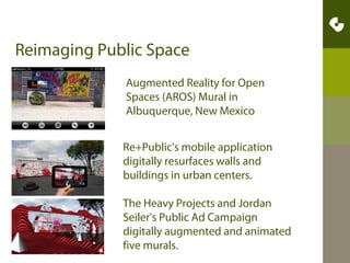 AR in the Arts - Examples
•Gurilla Theater - bubbles on unasumming passerbys
•Rouge AR installation Guirilla Art at the MOMA by
Manifest.AR
•AR Interactive Movies
•Street Art – Chalk 3D Leon Keer
•Posters come to life – Museum Example
•Experimental Art - Oregan Ballet Theater created fonts
using dancer movements
•Museum Art Exhibits at Eyebeam NYC – AR Tattoos given
to visitors come alive.
•Heat Map - explore virtual art in a square in Toronto
made by Crowd-Optic/Loreal

 