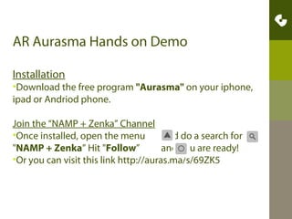 Before the session starts:
•Download the free app "Aurasma" on your iPhone, iPad
or Android phone.

•Join the “NAMP + Zenka” Channel - Once installed, open
the menu
and do a search for
"NAMP + Zenka” Hit
"Follow”
and you are ready!
•Or you can visit this link http://auras.ma/s/69ZK5

 