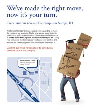We’ve made the right move,
now it’s your turn.
Come visit our new satellite campus in Nampa, ID.

At Stevens-Henager College, we are ever expanding to meet
the needs of our students. That’s why we are proud to invite
you to stop by for a personal tour of our new satellite campus
at 16819 North Marketplace Boulevard in Nampa, ID. During
your visit, we’d like to introduce you to our new facilities and
discuss the career programs that you may be interested in.

Call 800-339-0196 for details or to schedule a
personal tour of the campus.



                 Stevens-Henager College
                                                        Midland Blvd




                 16819 N. Marketplace Blvd.
                 Nampa, ID 83687



                                   N Marketplace Blvd



 33


      30
                                                                       N Marketplace Blvd




            84

                     33A




                                    30
 
