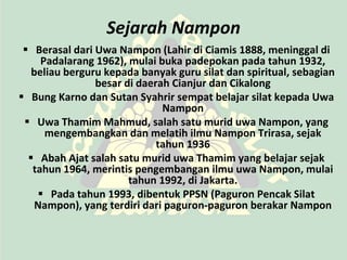 Sejarah Nampon
  Berasal dari Uwa Nampon (Lahir di Ciamis 1888, meninggal di
     Padalarang 1962), mulai buka padepokan pada tahun 1932,
   beliau berguru kepada banyak guru silat dan spiritual, sebagian
                besar di daerah Cianjur dan Cikalong
 Bung Karno dan Sutan Syahrir sempat belajar silat kepada Uwa
                              Nampon
  Uwa Thamim Mahmud, salah satu murid uwa Nampon, yang
      mengembangkan dan melatih ilmu Nampon Trirasa, sejak
                             tahun 1936
   Abah Ajat salah satu murid uwa Thamim yang belajar sejak
   tahun 1964, merintis pengembangan ilmu uwa Nampon, mulai
                       tahun 1992, di Jakarta.
      Pada tahun 1993, dibentuk PPSN (Paguron Pencak Silat
    Nampon), yang terdiri dari paguron-paguron berakar Nampon
 