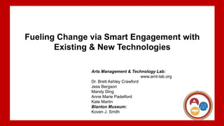 Arts Management & Technology Lab:Dr. Brett Ashley Crawford @brettashley13Jess BergsonMandy DingAnne Marie
PadelfordKate MartinBlanton Museum:Koven Smith
Fueling Change via Smart Engagement with
Existing & New Technologies
Arts Management & Technology Lab:
www.amt-lab.org
Dr. Brett Ashley Crawford
Jess Bergson
Mandy Ding
Anne Marie Padelford
Kate Martin
Blanton Museum:
Koven J. Smith
 