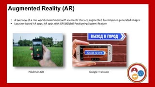 A live view of a real world environment with elements that are augmented by computer-generated images
Location-based AR apps: AR apps with GPS (Global Positioning System) feature
Augmented Reality (AR)
• A live view of a real world environment with elements that are augmented by computer-generated images
• Location-based AR apps: AR apps with GPS (Global Positioning System) feature
Pokémon GO Google Translate
 
