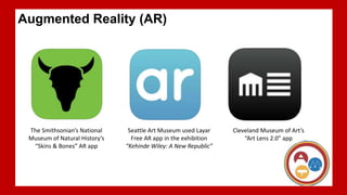 A live view of a real world environment with elements that are augmented by computer-generated images
Location-based AR apps: AR apps with GPS (Global Positioning System) feature
Augmented Reality (AR)
The Smithsonian’s National
Museum of Natural History’s
“Skins & Bones” AR app
Cleveland Museum of Art’s
“Art Lens 2.0” app
Seattle Art Museum used Layar
Free AR app in the exhibition
“Kehinde Wiley: A New Republic”
 