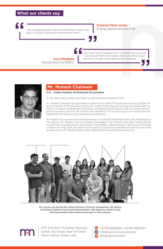 C.A. - Indian Institute of Chartered Accountants
Mr. Mukesh Chetwani
A man who loves numbers and talks in proﬁt and loss analogies all day,
Mr. Mukesh Chetwani has cemented his place in this ﬁeld of ﬁnancial services since 2008. An
active member of the business community in UAE, small, large and startup businesses seek his
help for company establishment processes and sharp ﬁnancial advice. With an astute sense of
global business practices, Mr. Mukesh has traveled to 43 countries across the world and has
established himself as an ace networking professional.
Mr. Mukesh has served as the ﬁnancial advisor in multiple companies and is well recognized in
the industry. Mr. Mukesh with his in-depth knowledge in law & ﬁnance has been expert advisor
to prominent business owners and brings in remarkable understanding of setting up businesses
in Dubai and UAE. With the determined mission to support his clientele and their business with
quality service, Mr. Mukesh makes all his relationships an exceptional experience.
TEAM
Our services go beyond the various functions of money management. We believe
in building a relation of trust and professionalism, that allows our clients to stay
rest assured about their money and prosper in their venture.
203, 2nd ﬂoor, Mostafawi Business
Center, Bur Dubai, Near Al Fahidi
Metro Station, Dubai, UAE.
+97155 8876440, +97150 9683237
info@namaccountants.com
@namaccountants
Fredrick Peter Jones
Energy global services FZE“We are dealing with them for more than 2 years now
and it is always a pleasure working with them.
They have lots of experience in Auditing services and
I have found them to be better than any other Audit
ing Firm in Dubai I have dealt with in the past.”Luca Mirabela
Masterchem Oil DMCC
What our clients say:
 