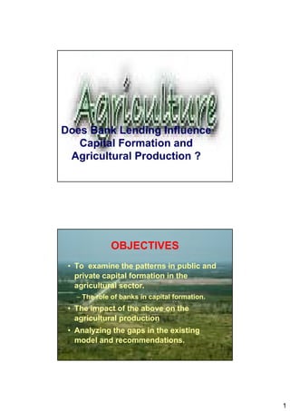 1
Does Bank Lending Influence
Capital Formation and
Agricultural Production ?
OBJECTIVES
• To examine the patterns in public and
private capital formation in the
agricultural sector.
– The role of banks in capital formation.
• The impact of the above on the
agricultural production
• Analyzing the gaps in the existing
model and recommendations.
 