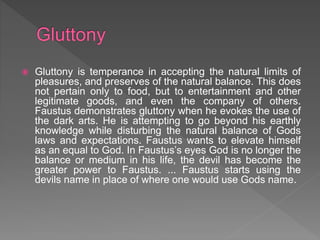  Gluttony is temperance in accepting the natural limits of
pleasures, and preserves of the natural balance. This does
not pertain only to food, but to entertainment and other
legitimate goods, and even the company of others.
Faustus demonstrates gluttony when he evokes the use of
the dark arts. He is attempting to go beyond his earthly
knowledge while disturbing the natural balance of Gods
laws and expectations. Faustus wants to elevate himself
as an equal to God. In Faustus’s eyes God is no longer the
balance or medium in his life, the devil has become the
greater power to Faustus. ... Faustus starts using the
devils name in place of where one would use Gods name.
 