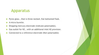 Apparatus
 Pyrex glass , that is three necked ,flat bottomed flask.
 A micro burette.
 Dropping mercury electrode (indicate polarizable).
 Gas outlet for N2 , with an additional inlet N2 provision.
 Connected to a reference electrode (Non-polarizable)
 