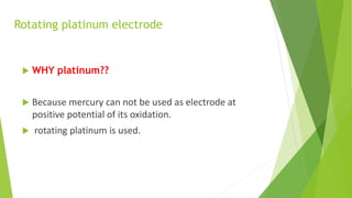 Rotating platinum electrode
 WHY platinum??
 Because mercury can not be used as electrode at
positive potential of its oxidation.
 rotating platinum is used.
 