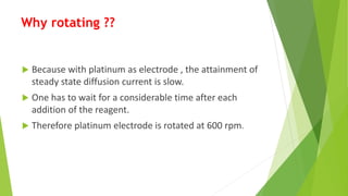 Why rotating ??
 Because with platinum as electrode , the attainment of
steady state diffusion current is slow.
 One has to wait for a considerable time after each
addition of the reagent.
 Therefore platinum electrode is rotated at 600 rpm.
 
