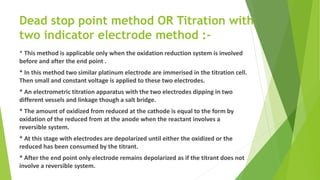 Dead stop point method OR Titration with
two indicator electrode method :-
* This method is applicable only when the oxidation reduction system is involved
before and after the end point .
* In this method two similar platinum electrode are immerised in the titration cell.
Then small and constant voltage is applied to these two electrodes.
* An electrometric titration apparatus with the two electrodes dipping in two
different vessels and linkage though a salt bridge.
* The amount of oxidized from reduced at the cathode is equal to the form by
oxidation of the reduced from at the anode when the reactant involves a
reversible system.
* At this stage with electrodes are depolarized until either the oxidized or the
reduced has been consumed by the titrant.
* After the end point only electrode remains depolarized as if the titrant does not
involve a reversible system.
 