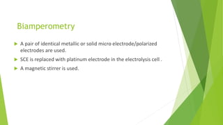 Biamperometry
 A pair of identical metallic or solid micro electrode/polarized
electrodes are used.
 SCE is replaced with platinum electrode in the electrolysis cell .
 A magnetic stirrer is used.
 