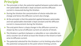 Principle
 The principle is that ,the potential applied between polarizable and
non-polarizable electrode is kept constant and the diffusion
current is measured during the titration.
 During the titration the concentration of electo reducible ion
change and hence the diffusion current also change.
 At the principle is that the potential applied between polarizable
and non-polarizable electrode is kept constant and the diffusion
current is measurement during the titration.
 The end point there is sharp change in the diffusion current as
shown by the curve of diffusion current v/s volume of titrant.
 The titration is perform between a reducible or non-reducible ion
and a counter ion of which at least the titrate or the titrant or both
arise to diffusion current.
 The potential selected for the titration is at its limiting value that is
the potential compounds to the point where limiting current.
 