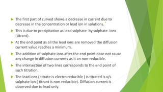 . The first part of curved shows a decrease in current due to
decrease in the concentration or lead ion in solutions.
 This is due to precipitation as lead sulphate by sulphate ions
{titrant}.
 At the end point as all the lead ions are removed the diffusion
current value reaches a minimum.
 The addition of sulphate ions after the end point dose not cause
any change in diffusion currents as it an non-reducible.
 The intersection of two lines corresponds to the end point of
such titration.
 The lead ions ( titrate is electro reducible ) is titrated is v/s
sulphate ion ( titrant is non-reducible). Diffusion current is
observed due to lead only.
 