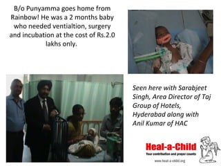 B/o Punyamma goes home from
Rainbow! He was a 2 months baby
who needed ventialtion, surgery
and incubation at the cost of Rs.2.0
lakhs only.

Seen here with Sarabjeet
Singh, Area Director of Taj
Group of Hotels,
Hyderabad along with
Anil Kumar of HAC

 