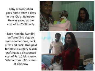 Baby of Noorjahan
goes home after 4 days
in the ICU at Rainbow.
He was saved at the
cost of Rs.25000 only
Baby Harshita Nandini
suffered 2nd degree
burns on her face, neck,
arms and back. HAC paid
for plastic surgery & skin
grafting at a discounted
cost of Rs.1.0 lakhs only.
Sabina from HAC is seen
at Rainbow

 