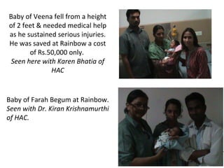 Baby of Veena fell from a height
of 2 feet & needed medical help
as he sustained serious injuries.
He was saved at Rainbow a cost
of Rs.50,000 only.
Seen here with Karen Bhatia of
HAC

Baby of Farah Begum at Rainbow.
Seen with Dr. Kiran Krishnamurthi
of HAC.

 