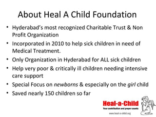 About Heal A Child Foundation
• Hyderabad’s most recognized Charitable Trust & Non
Profit Organization
• Incorporated in 2010 to help sick children in need of
Medical Treatment.
• Only Organization in Hyderabad for ALL sick children
• Help very poor & critically ill children needing intensive
care support
• Special Focus on newborns & especially on the girl child
• Saved nearly 150 children so far

 