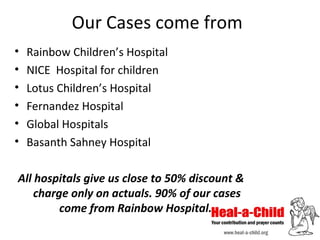Our Cases come from
•
•
•
•
•
•

Rainbow Children’s Hospital
NICE Hospital for children
Lotus Children’s Hospital
Fernandez Hospital
Global Hospitals
Basanth Sahney Hospital

All hospitals give us close to 50% discount &
charge only on actuals. 90% of our cases
come from Rainbow Hospital.

 