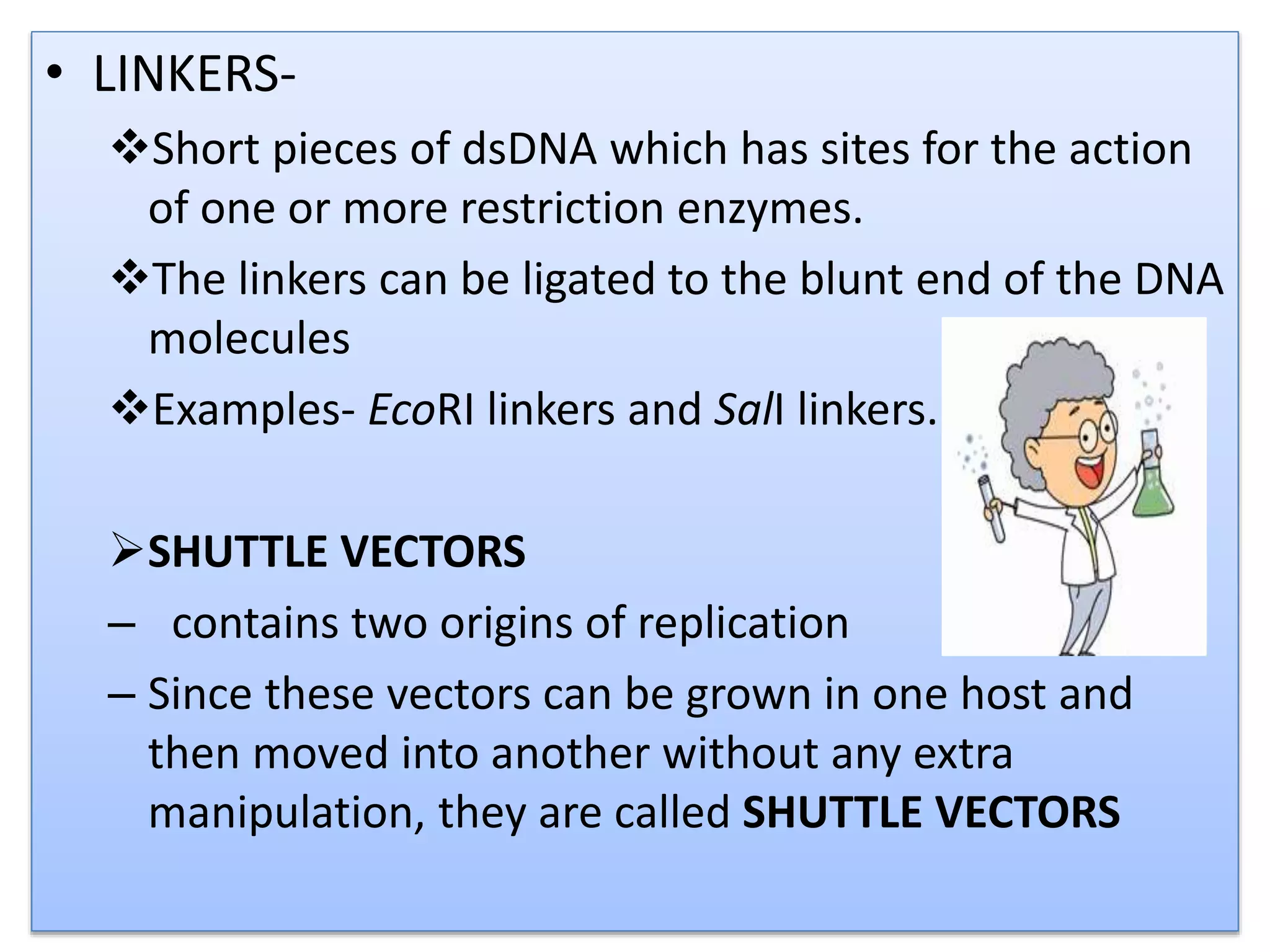 • LINKERS-
Short pieces of dsDNA which has sites for the action
of one or more restriction enzymes.
The linkers can be ligated to the blunt end of the DNA
molecules
Examples- EcoRI linkers and SalI linkers.
SHUTTLE VECTORS
– contains two origins of replication
– Since these vectors can be grown in one host and
then moved into another without any extra
manipulation, they are called SHUTTLE VECTORS
 