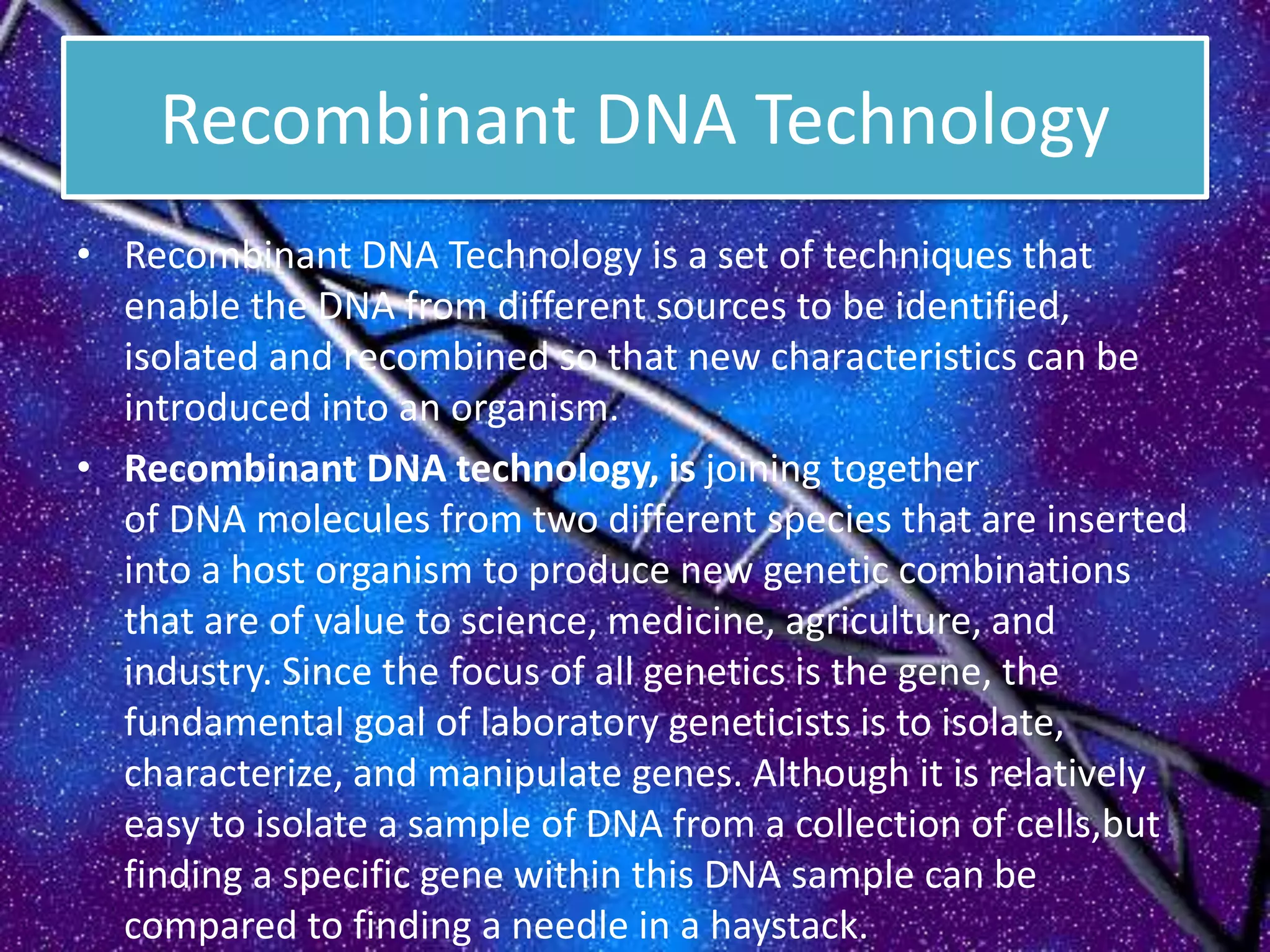 Recombinant DNA Technology
• Recombinant DNA Technology is a set of techniques that
enable the DNA from different sources to be identified,
isolated and recombined so that new characteristics can be
introduced into an organism.
• Recombinant DNA technology, is joining together
of DNA molecules from two different species that are inserted
into a host organism to produce new genetic combinations
that are of value to science, medicine, agriculture, and
industry. Since the focus of all genetics is the gene, the
fundamental goal of laboratory geneticists is to isolate,
characterize, and manipulate genes. Although it is relatively
easy to isolate a sample of DNA from a collection of cells,but
finding a specific gene within this DNA sample can be
compared to finding a needle in a haystack.
 
