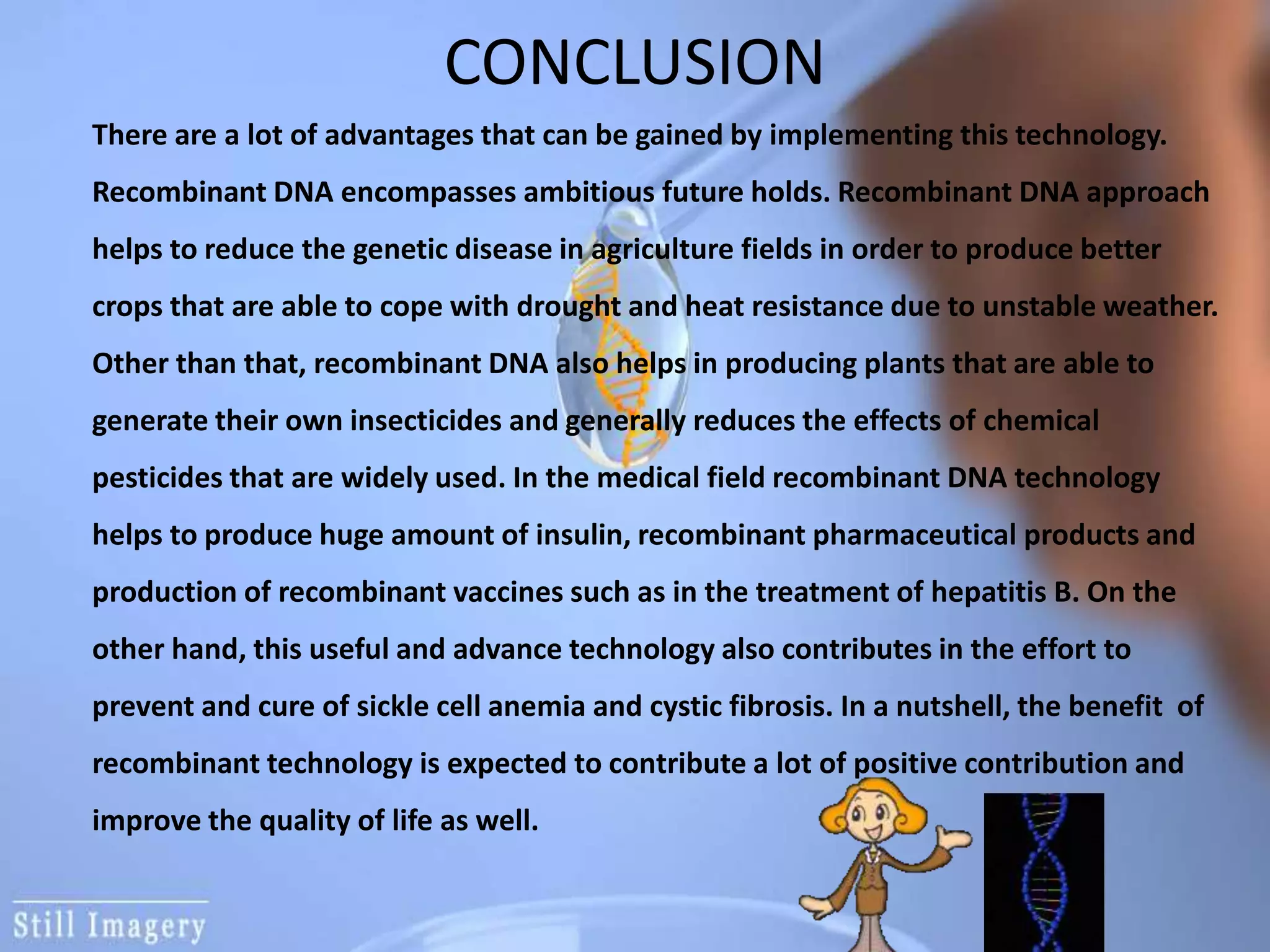CONCLUSION
There are a lot of advantages that can be gained by implementing this technology.
Recombinant DNA encompasses ambitious future holds. Recombinant DNA approach
helps to reduce the genetic disease in agriculture fields in order to produce better
crops that are able to cope with drought and heat resistance due to unstable weather.
Other than that, recombinant DNA also helps in producing plants that are able to
generate their own insecticides and generally reduces the effects of chemical
pesticides that are widely used. In the medical field recombinant DNA technology
helps to produce huge amount of insulin, recombinant pharmaceutical products and
production of recombinant vaccines such as in the treatment of hepatitis B. On the
other hand, this useful and advance technology also contributes in the effort to
prevent and cure of sickle cell anemia and cystic fibrosis. In a nutshell, the benefit of
recombinant technology is expected to contribute a lot of positive contribution and
improve the quality of life as well.
 