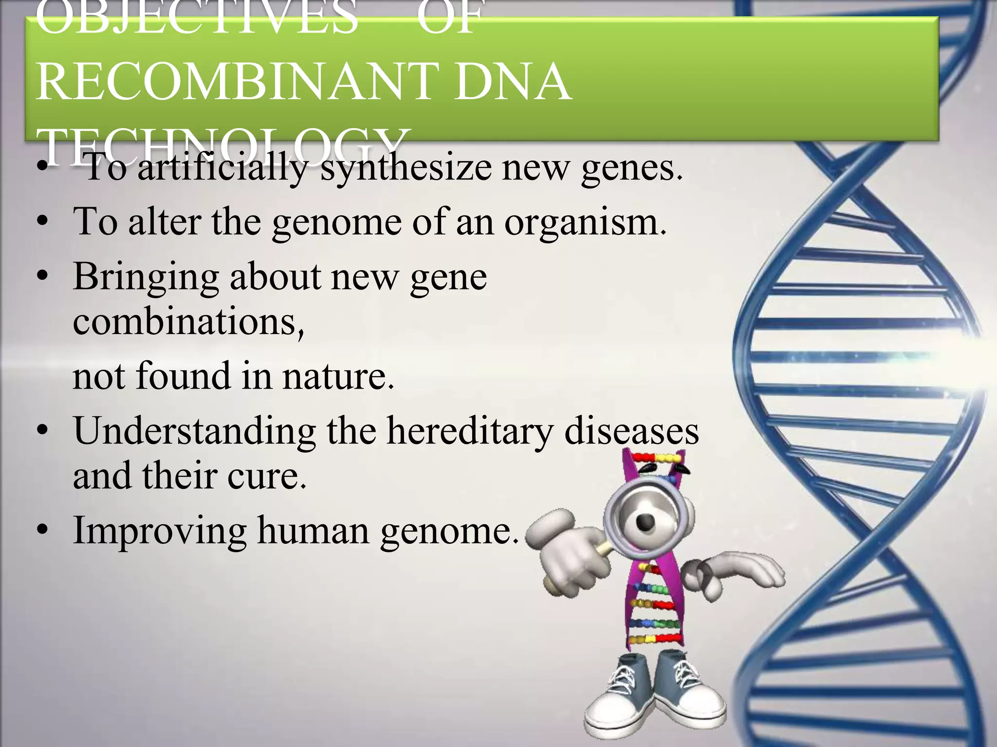 OBJECTIVES OF
RECOMBINANT DNA
TECHNOLOGY• To artificially synthesize new genes.
• To alter the genome of an organism.
• Bringing about new gene
combinations,
not found in nature.
• Understanding the hereditary diseases
and their cure.
• Improving human genome.
 