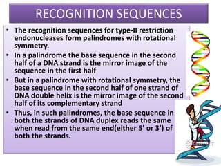 RECOGNITION SEQUENCES
• The recognition sequences for type-II restriction
endonucleases form palindromes with rotational
symmetry.
• In a palindrome the base sequence in the second
half of a DNA strand is the mirror image of the
sequence in the first half
• But in a palindrome with rotational symmetry, the
base sequence in the second half of one strand of
DNA double helix is the mirror image of the second
half of its complementary strand
• Thus, in such palindromes, the base sequence in
both the strands of DNA duplex reads the same
when read from the same end(either 5’ or 3’) of
both the strands.
 