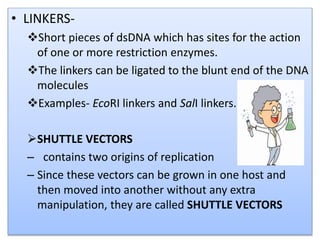 • LINKERS-
Short pieces of dsDNA which has sites for the action
of one or more restriction enzymes.
The linkers can be ligated to the blunt end of the DNA
molecules
Examples- EcoRI linkers and SalI linkers.
SHUTTLE VECTORS
– contains two origins of replication
– Since these vectors can be grown in one host and
then moved into another without any extra
manipulation, they are called SHUTTLE VECTORS
 