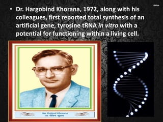 • Dr. Hargobind Khorana, 1972, along with his
colleagues, first reported total synthesis of an
artificial gene, tyrosine tRNA in vitro with a
potential for functioning within a living cell.
 