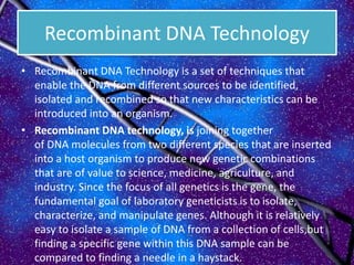 Recombinant DNA Technology
• Recombinant DNA Technology is a set of techniques that
enable the DNA from different sources to be identified,
isolated and recombined so that new characteristics can be
introduced into an organism.
• Recombinant DNA technology, is joining together
of DNA molecules from two different species that are inserted
into a host organism to produce new genetic combinations
that are of value to science, medicine, agriculture, and
industry. Since the focus of all genetics is the gene, the
fundamental goal of laboratory geneticists is to isolate,
characterize, and manipulate genes. Although it is relatively
easy to isolate a sample of DNA from a collection of cells,but
finding a specific gene within this DNA sample can be
compared to finding a needle in a haystack.
 