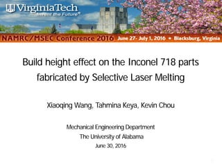 Build height effect on the Inconel 718 parts
fabricated by Selective Laser Melting
1
Build height effect on the Inconel 718 parts
fabricated by Selective Laser Melting
Xiaoqing Wang, Tahmina Keya, Kevin Chou
Mechanical Engineering Department
The University of Alabama
June 30, 2016
 