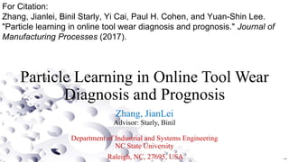 Particle Learning in Online Tool Wear
Diagnosis and Prognosis
Zhang, JianLei
Advisor: Starly, Binil
Department of Industrial and Systems Engineering
NC State University
Raleigh, NC, 27695, USA →
For Citation:
Zhang, Jianlei, Binil Starly, Yi Cai, Paul H. Cohen, and Yuan-Shin Lee.
"Particle learning in online tool wear diagnosis and prognosis." Journal of
Manufacturing Processes (2017).
 