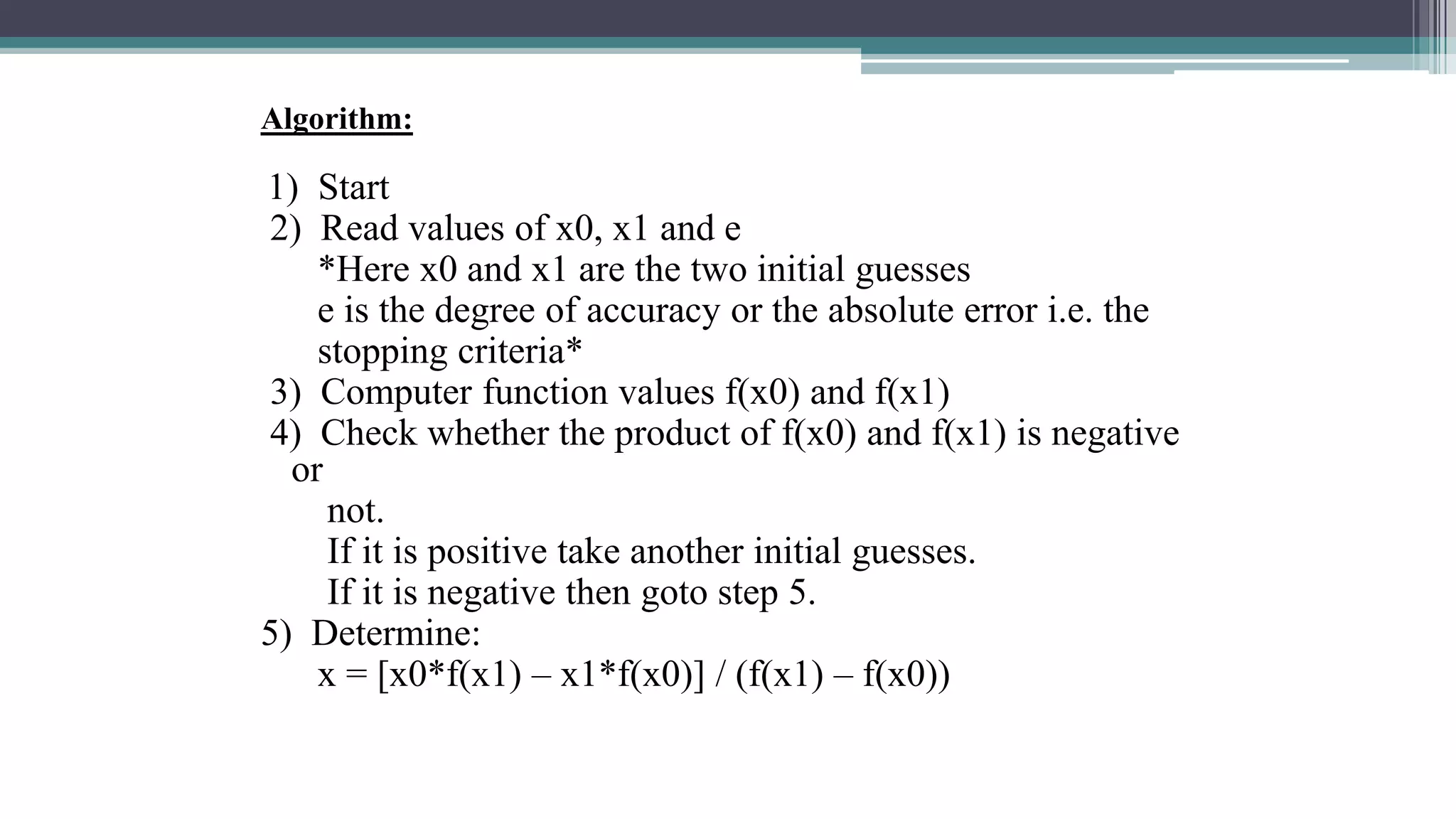 Algorithm:
1) Start
2) Read values of x0, x1 and e
*Here x0 and x1 are the two initial guesses
e is the degree of accuracy or the absolute error i.e. the
stopping criteria*
3) Computer function values f(x0) and f(x1)
4) Check whether the product of f(x0) and f(x1) is negative
or
not.
If it is positive take another initial guesses.
If it is negative then goto step 5.
5) Determine:
x = [x0*f(x1) – x1*f(x0)] / (f(x1) – f(x0))
 