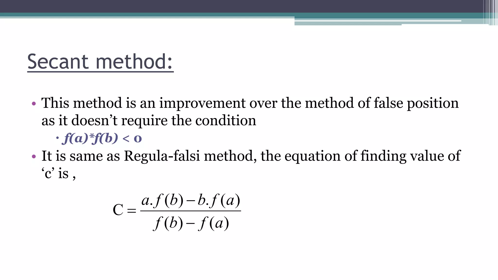Secant method:
• This method is an improvement over the method of false position
as it doesn’t require the condition
 f(a)*f(b) < 0
• It is same as Regula-falsi method, the equation of finding value of
‘c’ is ,
)()(
)(.)(.
C
afbf
afbbfa



 