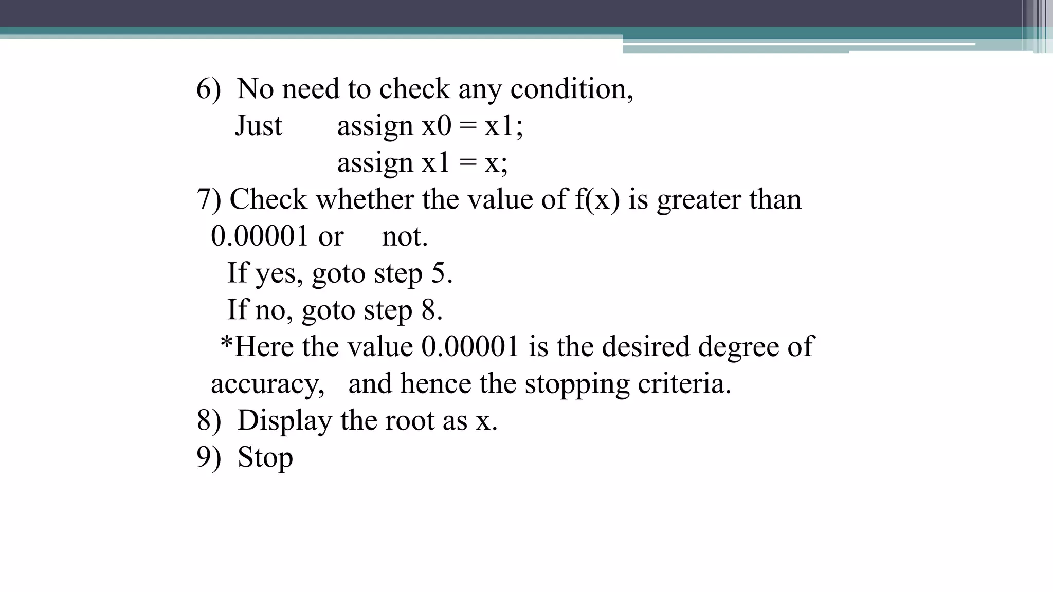 6) No need to check any condition,
Just assign x0 = x1;
assign x1 = x;
7) Check whether the value of f(x) is greater than
0.00001 or not.
If yes, goto step 5.
If no, goto step 8.
*Here the value 0.00001 is the desired degree of
accuracy, and hence the stopping criteria.
8) Display the root as x.
9) Stop
 