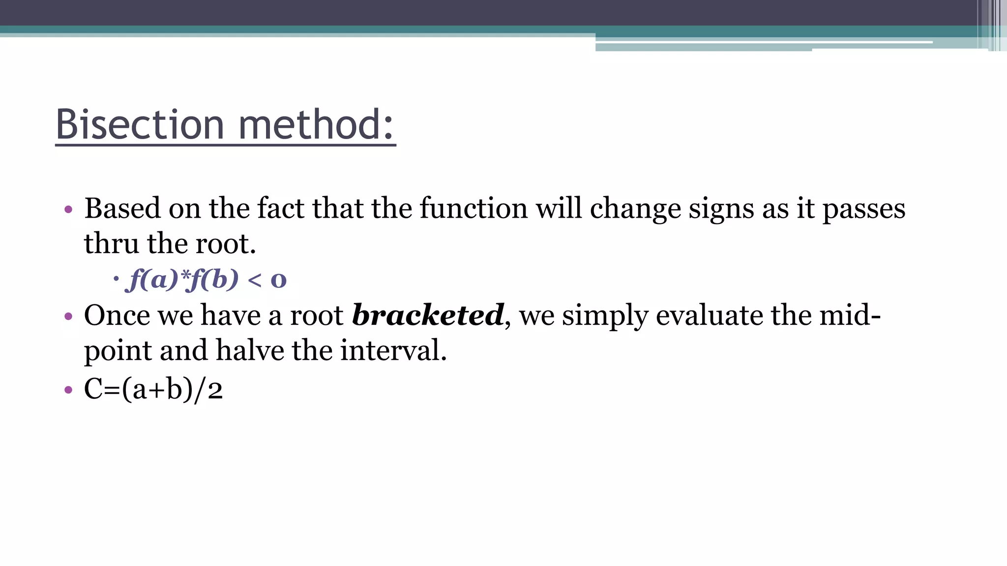 Bisection method:
• Based on the fact that the function will change signs as it passes
thru the root.
 f(a)*f(b) < 0
• Once we have a root bracketed, we simply evaluate the mid-
point and halve the interval.
• C=(a+b)/2
 
