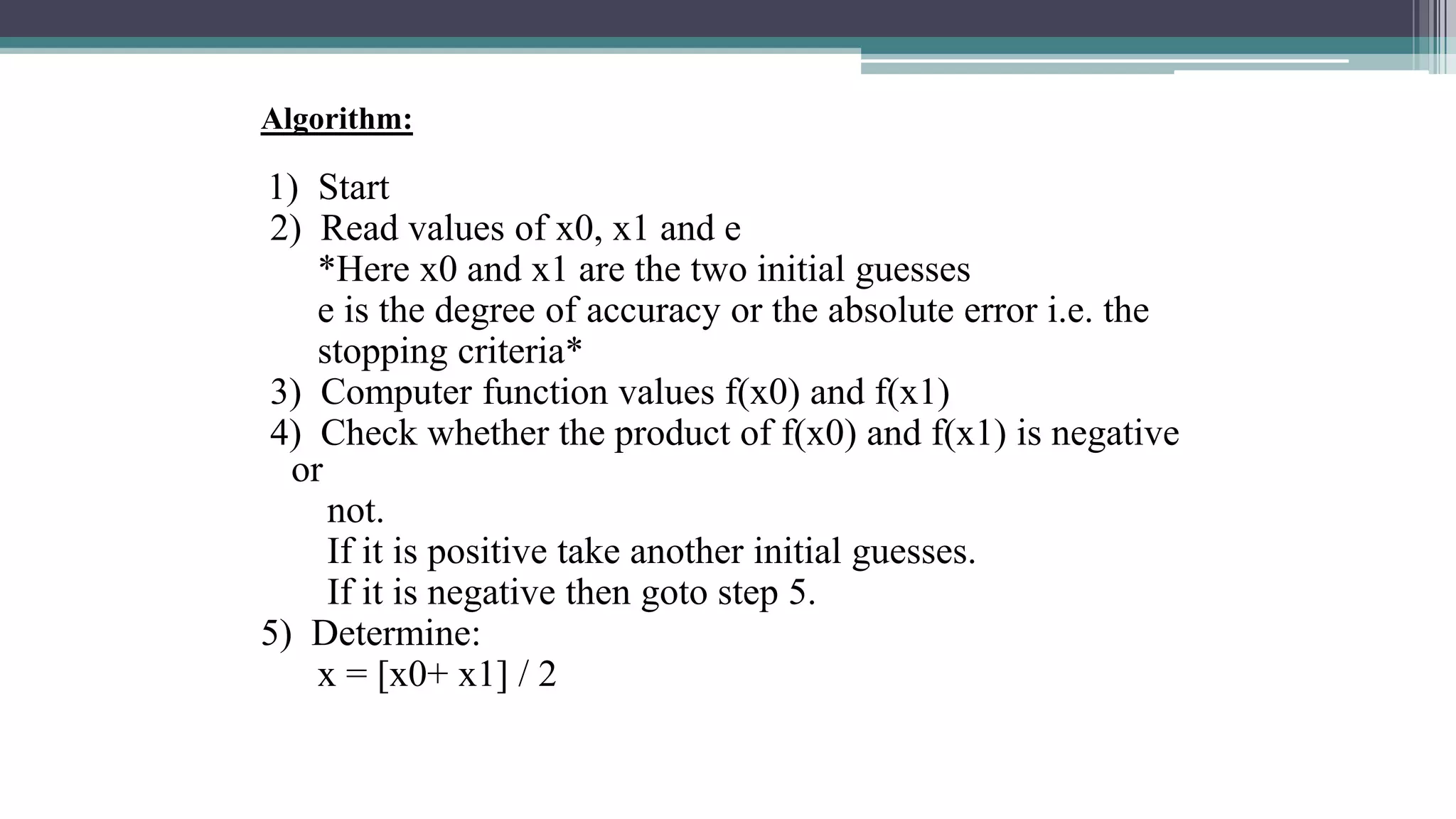 Algorithm:
1) Start
2) Read values of x0, x1 and e
*Here x0 and x1 are the two initial guesses
e is the degree of accuracy or the absolute error i.e. the
stopping criteria*
3) Computer function values f(x0) and f(x1)
4) Check whether the product of f(x0) and f(x1) is negative
or
not.
If it is positive take another initial guesses.
If it is negative then goto step 5.
5) Determine:
x = [x0+ x1] / 2
 