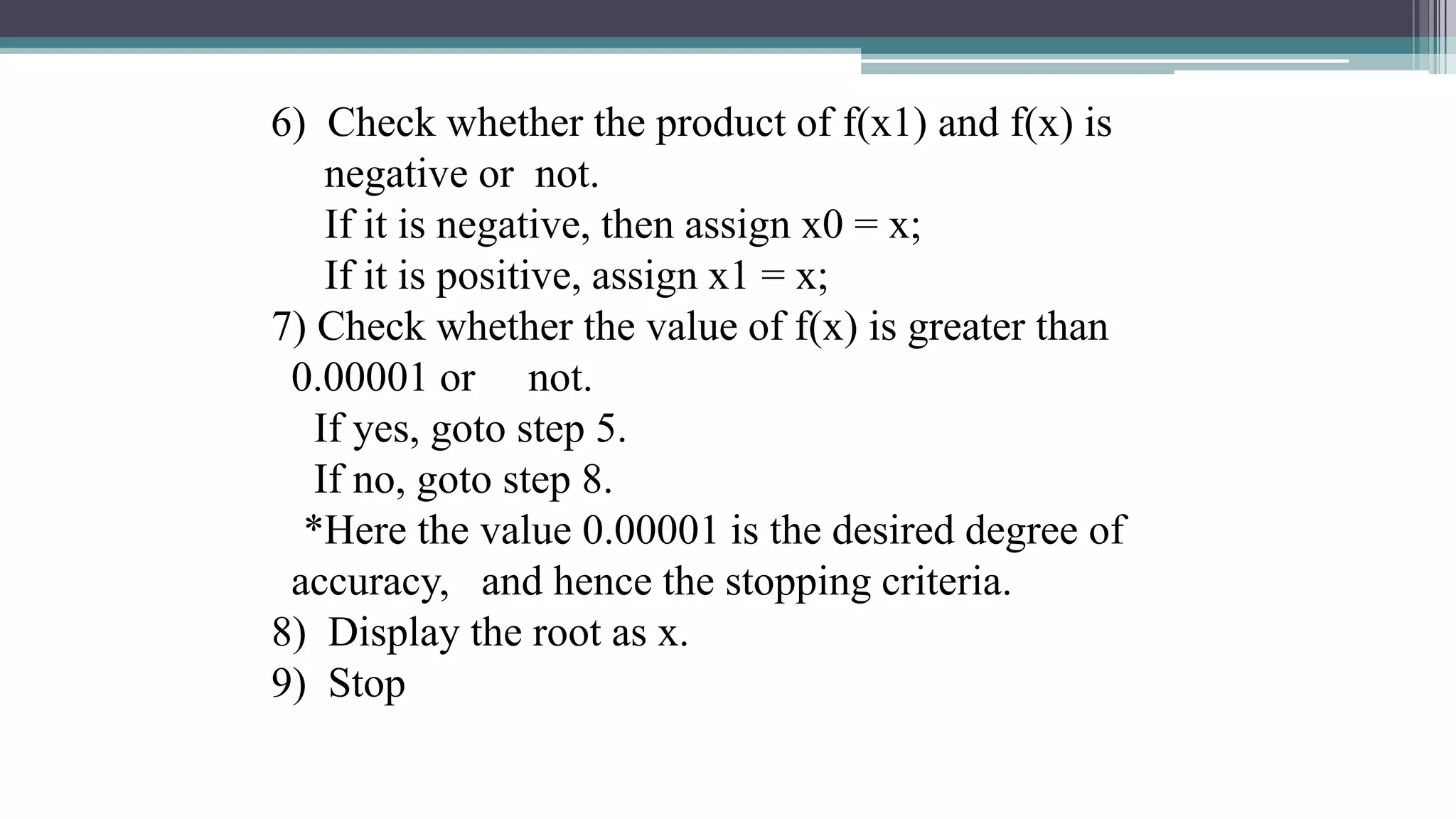 6) Check whether the product of f(x1) and f(x) is
negative or not.
If it is negative, then assign x0 = x;
If it is positive, assign x1 = x;
7) Check whether the value of f(x) is greater than
0.00001 or not.
If yes, goto step 5.
If no, goto step 8.
*Here the value 0.00001 is the desired degree of
accuracy, and hence the stopping criteria.
8) Display the root as x.
9) Stop
 