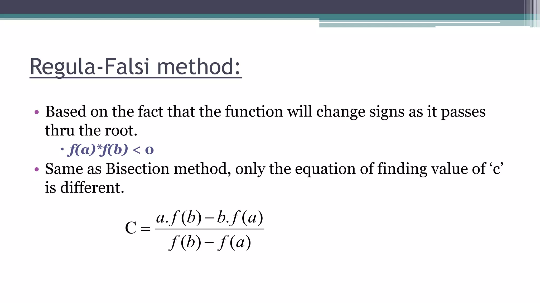 • Based on the fact that the function will change signs as it passes
thru the root.
 f(a)*f(b) < 0
• Same as Bisection method, only the equation of finding value of ‘c’
is different.
Regula-Falsi method:
)()(
)(.)(.
C
afbf
afbbfa



 
