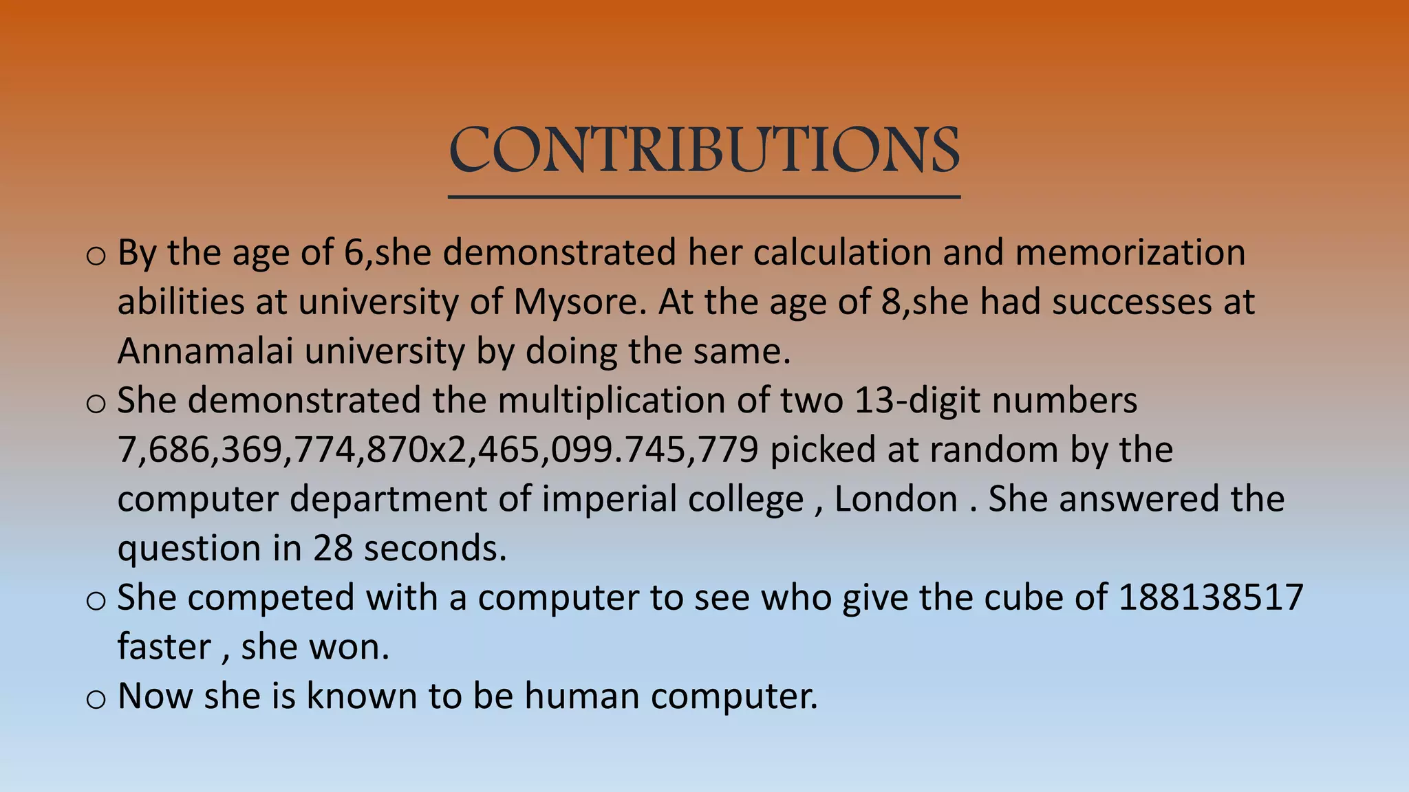 CONTRIBUTIONS
o By the age of 6,she demonstrated her calculation and memorization
abilities at university of Mysore. At the age of 8,she had successes at
Annamalai university by doing the same.
o She demonstrated the multiplication of two 13-digit numbers
7,686,369,774,870x2,465,099.745,779 picked at random by the
computer department of imperial college , London . She answered the
question in 28 seconds.
o She competed with a computer to see who give the cube of 188138517
faster , she won.
o Now she is known to be human computer.
 