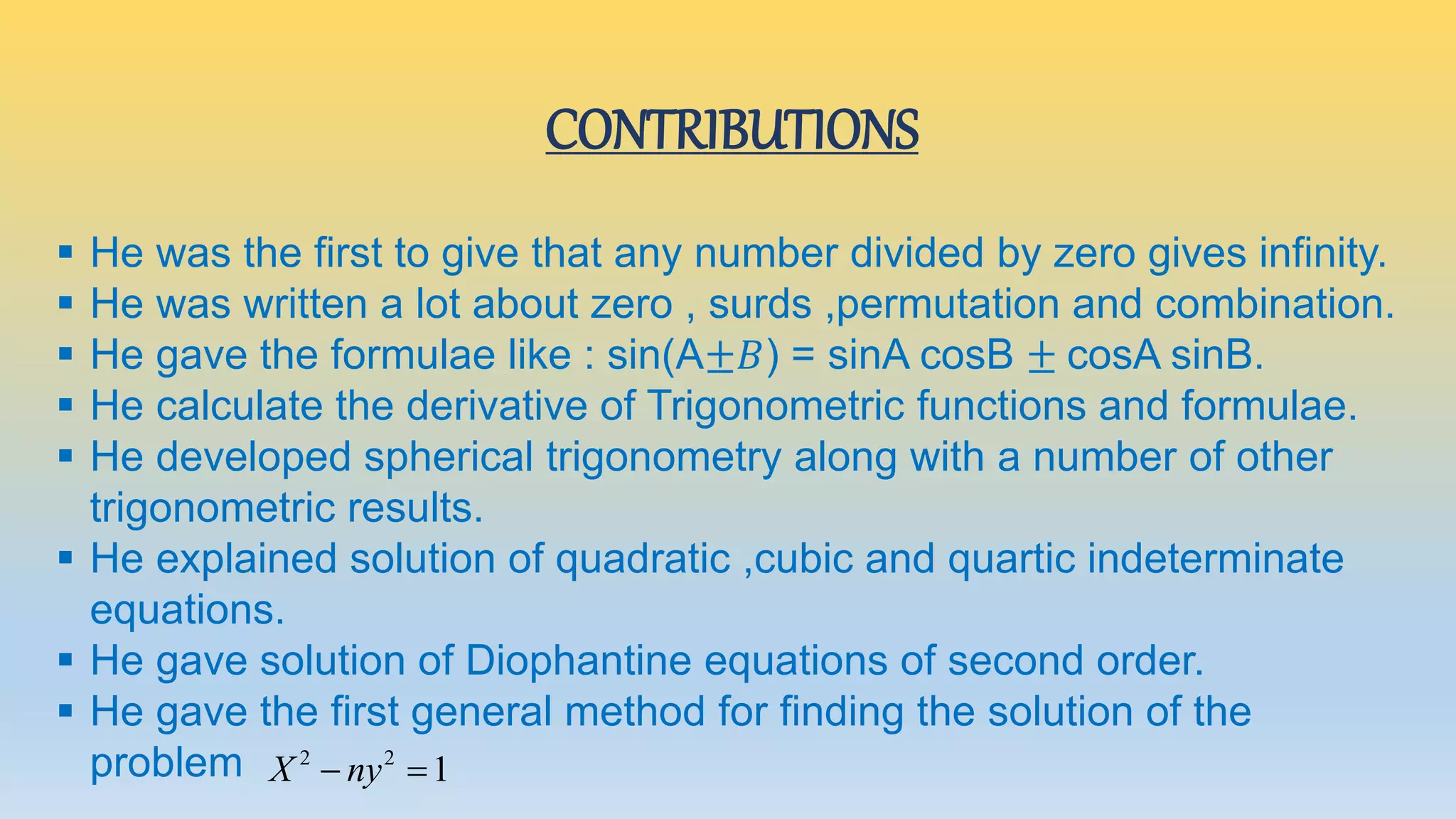 CONTRIBUTIONS
 He was the first to give that any number divided by zero gives infinity.
 He was written a lot about zero , surds ,permutation and combination.
 He gave the formulae like : sin(A±𝐵) = sinA cosB ± cosA sinB.
 He calculate the derivative of Trigonometric functions and formulae.
 He developed spherical trigonometry along with a number of other
trigonometric results.
 He explained solution of quadratic ,cubic and quartic indeterminate
equations.
 He gave solution of Diophantine equations of second order.
 He gave the first general method for finding the solution of the
problem 2 2
1X ny 
 