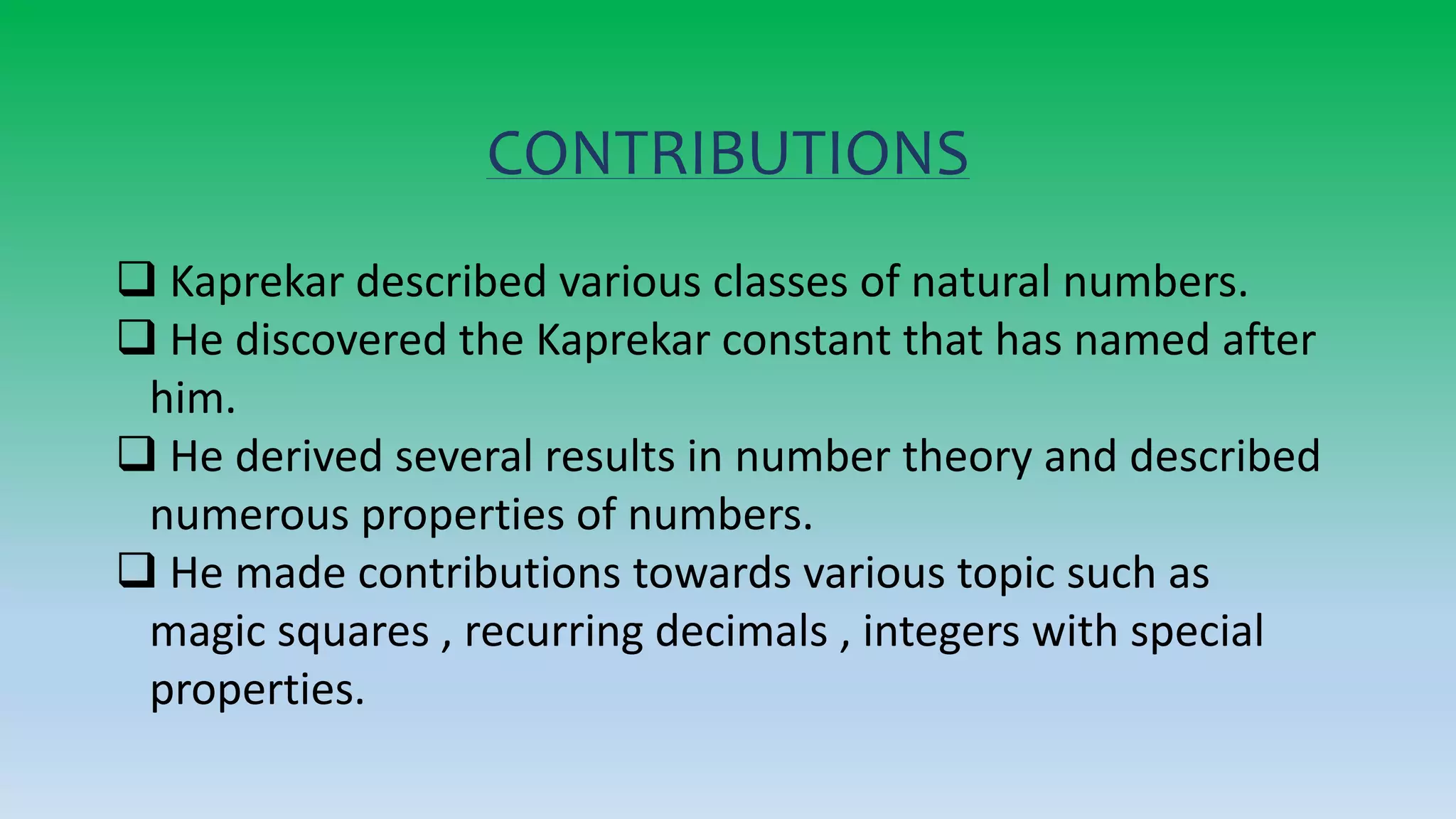 CONTRIBUTIONS
 Kaprekar described various classes of natural numbers.
 He discovered the Kaprekar constant that has named after
him.
 He derived several results in number theory and described
numerous properties of numbers.
 He made contributions towards various topic such as
magic squares , recurring decimals , integers with special
properties.
 