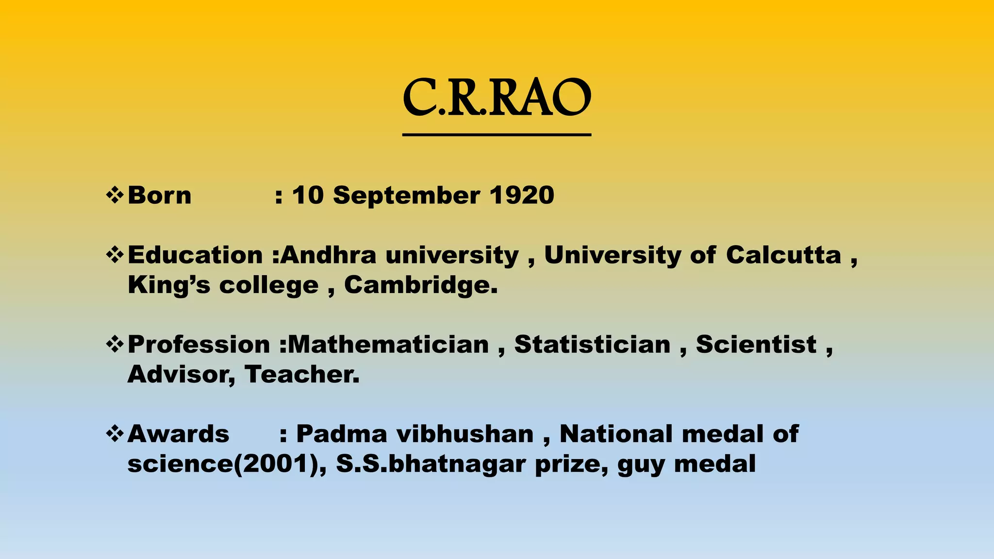 C.R.RAO
Born : 10 September 1920
Education :Andhra university , University of Calcutta ,
King’s college , Cambridge.
Profession :Mathematician , Statistician , Scientist ,
Advisor, Teacher.
Awards : Padma vibhushan , National medal of
science(2001), S.S.bhatnagar prize, guy medal
 